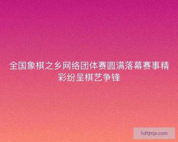 全国象棋之乡网络团体赛圆满落幕赛事精彩纷呈棋艺争锋
