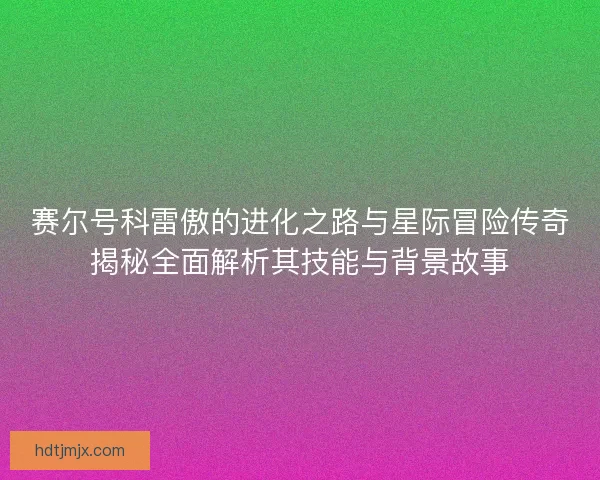 赛尔号科雷傲的进化之路与星际冒险传奇揭秘全面解析其技能与背景故事