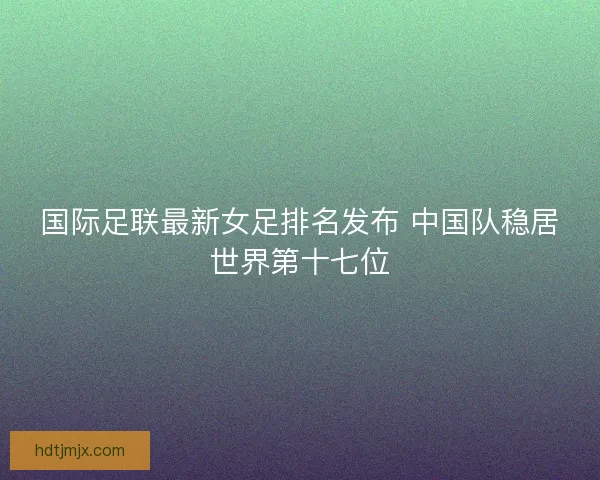 国际足联最新女足排名发布 中国队稳居世界第十七位